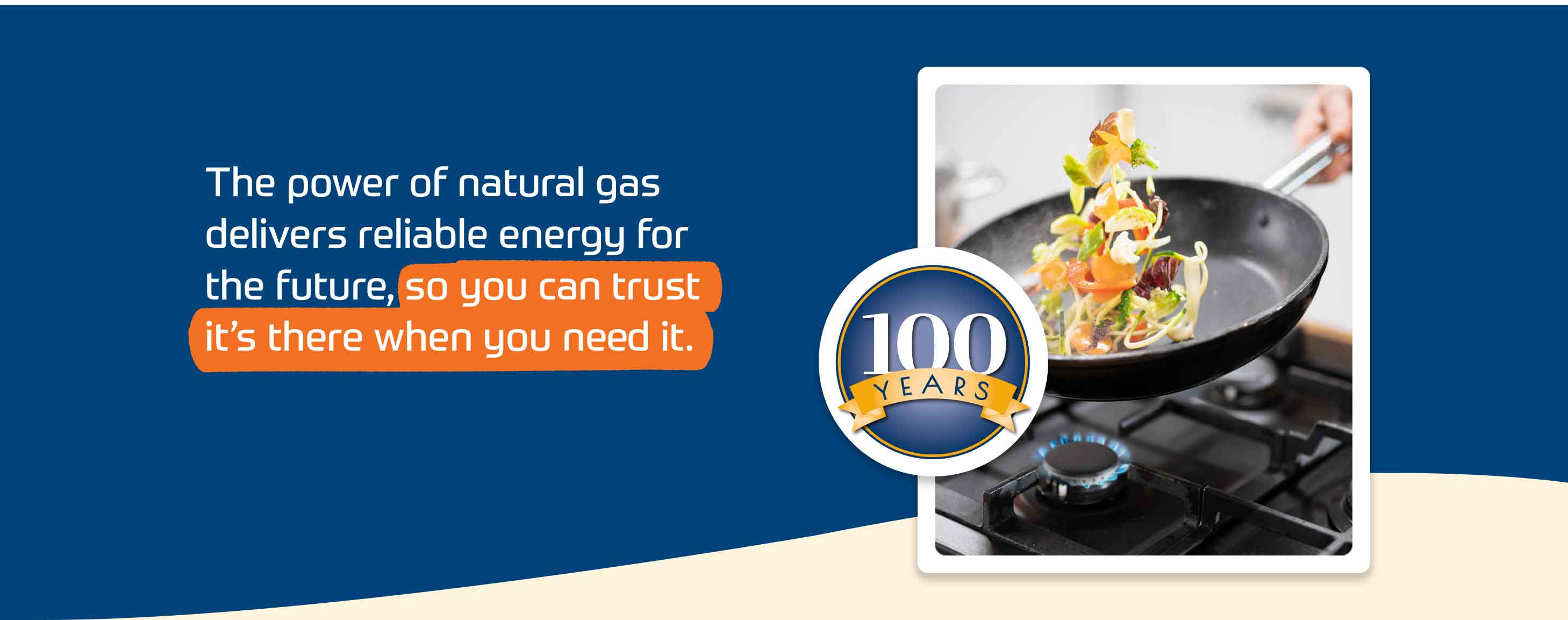 The power of natural gas delivers reliable energy for the future, so you can trust it's there when you need it.