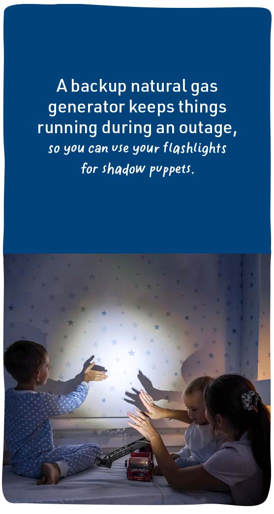 A backup natural gas generator keeps things running during an outage, so you can use your flashlights for shadow puppets.